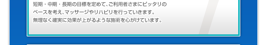 短期・中期・長期の目標を定めて、ご利用者さまにピッタリのペースを考え、マッサージやリハビリを行っていきます。無理なく確実に効果が上がるような施術を心がけています。