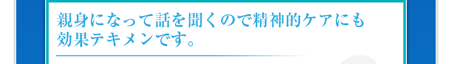 親身になって話を聞くので精神的ケアにも効果テキメンです。