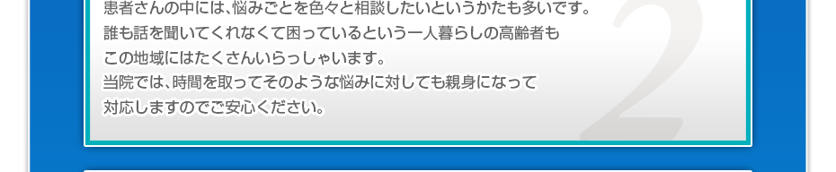 患者さんの中には、悩みごとを色々と相談したいというかたも多いです。誰も話を聞いてくれなくて困っているという一人暮らしの高齢者もこの地域にはたくさんいらっしゃいます。当院では、時間を取ってそのような悩みに対しても親身になって対応しますのでご安心ください。