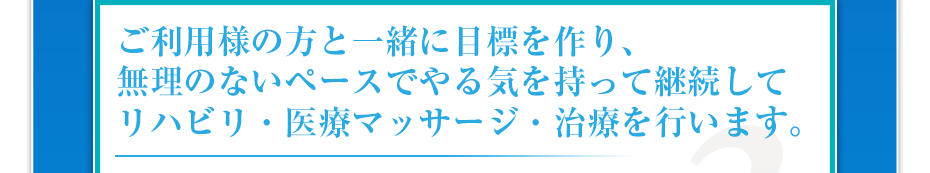 ご利用様の方と一緒に目標を作り、無理のないペースでやる気を持って継続してリハビリ・医療マッサージ・治療を行います。