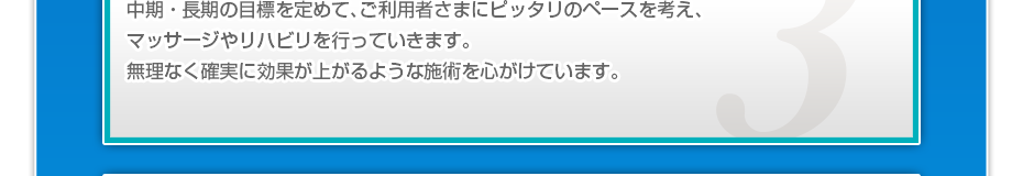 中期・長期の目標を定めて、ご利用者さまにピッタリのペースを考え、マッサージやリハビリを行っていきます。無理なく確実に効果が上がるような施術を心がけています。
