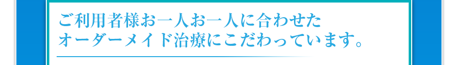 ご利用者様お一人お一人に合わせたオーダーメイド治療にこだわっています。