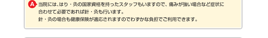当院には、はり・灸の国家資格を持ったスタッフもいますので、 痛みが強い場合など症状に合わせて必要であればはり・灸も行います。 はり・灸の場合も健康保険が適応されますのでわずかな負担でご利用できます。